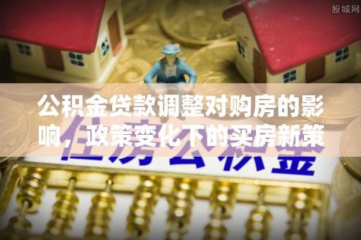 沙河公积金贷款调整对购房的影响，政策变化下的买房新策略