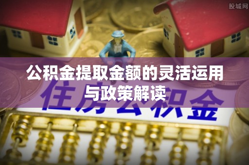 沙河公积金提取金额的灵活运用与政策解读