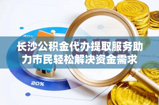 沙河长沙公积金代办提取服务助力市民轻松解决资金需求