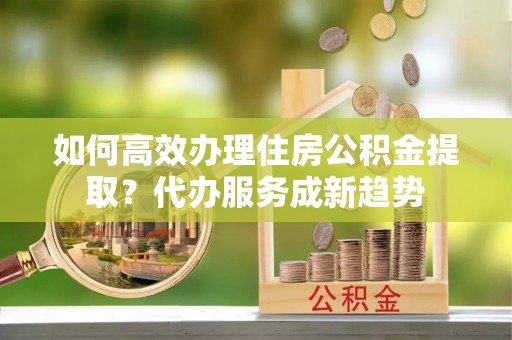 沙河如何高效办理住房公积金提取？代办服务成新趋势
