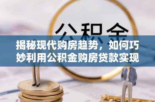 沙河揭秘现代购房趋势，如何巧妙利用公积金购房贷款实现置业梦想