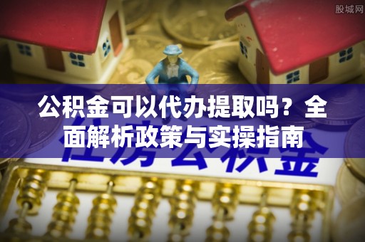 沙河公积金可以代办提取吗？全面解析政策与实操指南