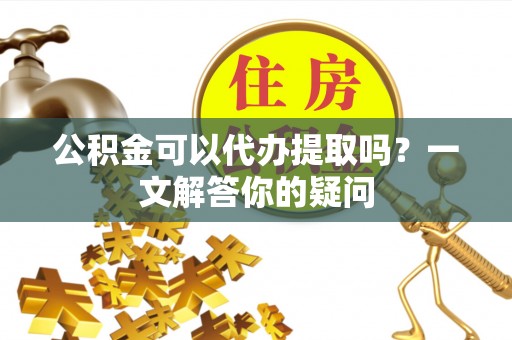 沙河公积金可以代办提取吗？一文解答你的疑问