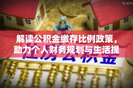 沙河解读公积金缴存比例政策，助力个人财务规划与生活提升