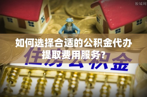 沙河如何选择合适的公积金代办提取费用服务？