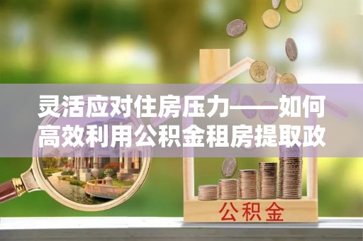 沙河灵活应对住房压力——如何高效利用公积金租房提取政策