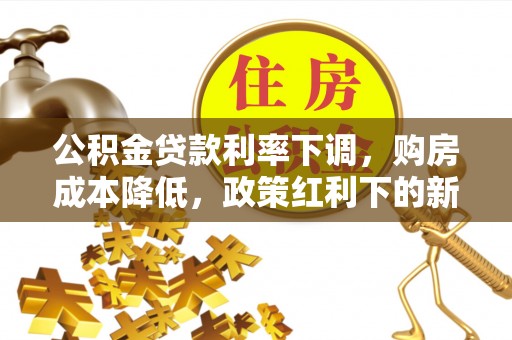 沙河公积金贷款利率下调，购房成本降低，政策红利下的新机遇