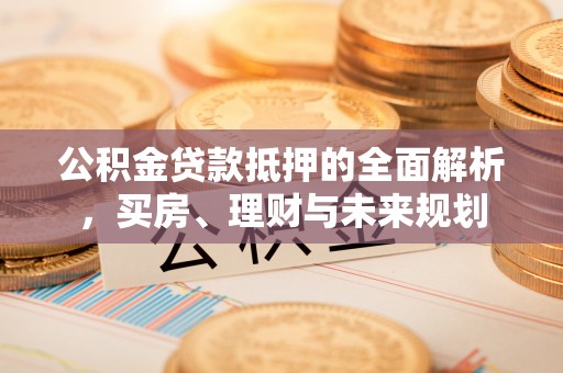 沙河公积金贷款抵押的全面解析，买房、理财与未来规划