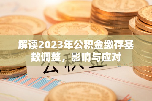 沙河解读2023年公积金缴存基数调整，影响与应对