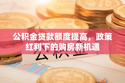 沙河公积金贷款额度提高，政策红利下的购房新机遇