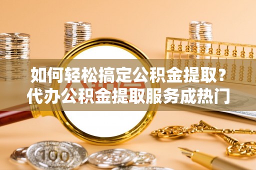 沙河如何轻松搞定公积金提取？代办公积金提取服务成热门选择