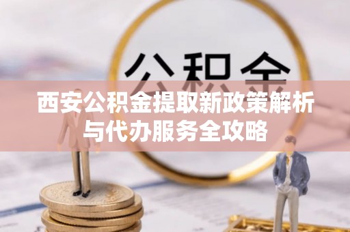 沙河西安公积金提取新政策解析与代办服务全攻略