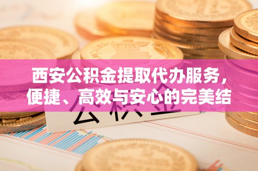 沙河西安公积金提取代办服务，便捷、高效与安心的完美结合