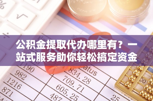 沙河公积金提取代办哪里有？一站式服务助你轻松搞定资金难题