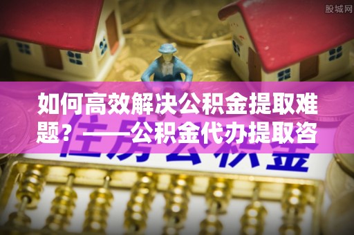 沙河如何高效解决公积金提取难题？——公积金代办提取咨询服务全解析