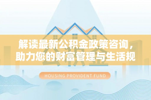沙河解读最新公积金政策咨询，助力您的财富管理与生活规划