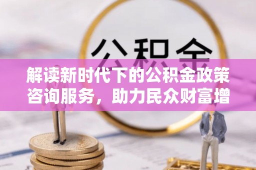 沙河解读新时代下的公积金政策咨询服务，助力民众财富增值与安居梦想