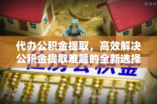 沙河代办公积金提取，高效解决公积金提取难题的全新选择