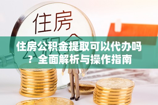 沙河住房公积金提取可以代办吗？全面解析与操作指南