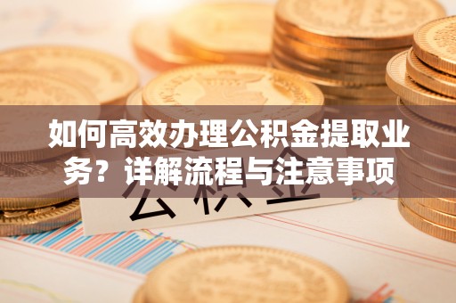 沙河如何高效办理公积金提取业务？详解流程与注意事项