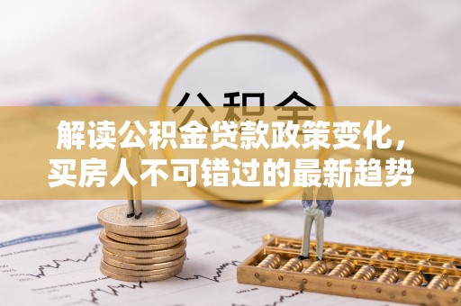 沙河解读公积金贷款政策变化，买房人不可错过的最新趋势
