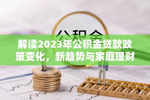 沙河解读2023年公积金贷款政策变化，新趋势与家庭理财规划