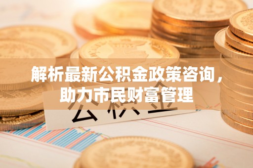 沙河解析最新公积金政策咨询，助力市民财富管理