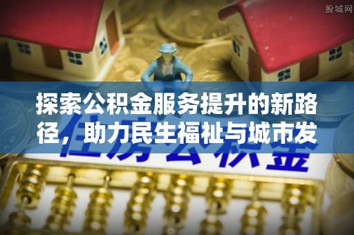 沙河探索公积金服务提升的新路径，助力民生福祉与城市发展
