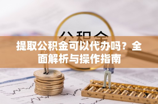 沙河提取公积金可以代办吗？全面解析与操作指南