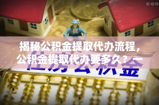 沙河揭秘公积金提取代办流程，公积金提取代办要多久？一文读懂