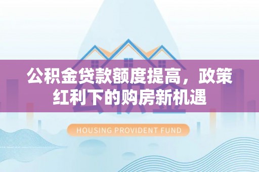沙河公积金贷款额度提高，政策红利下的购房新机遇