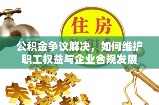 沙河公积金争议解决，如何维护职工权益与企业合规发展