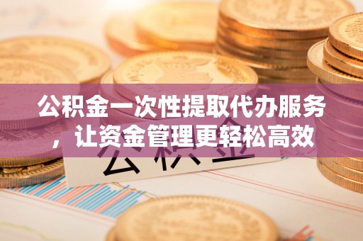 沙河公积金一次性提取代办服务，让资金管理更轻松高效