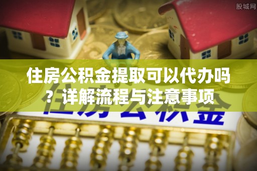 沙河住房公积金提取可以代办吗？详解流程与注意事项
