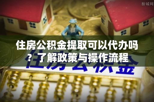 沙河住房公积金提取可以代办吗？了解政策与操作流程