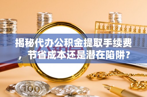 沙河揭秘代办公积金提取手续费，节省成本还是潜在陷阱？
