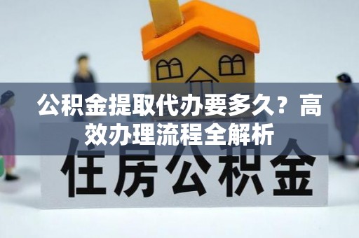 沙河公积金提取代办要多久？高效办理流程全解析