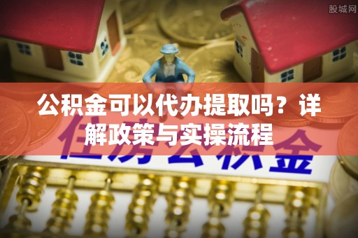 沙河公积金可以代办提取吗？详解政策与实操流程