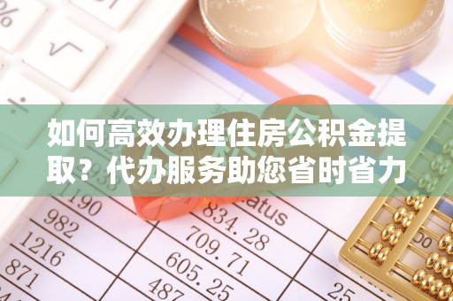 沙河如何高效办理住房公积金提取？代办服务助您省时省力