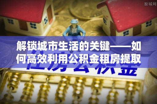 沙河解锁城市生活的关键——如何高效利用公积金租房提取实现居住自由