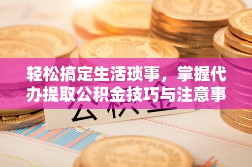 沙河轻松搞定生活琐事，掌握代办提取公积金技巧与注意事项