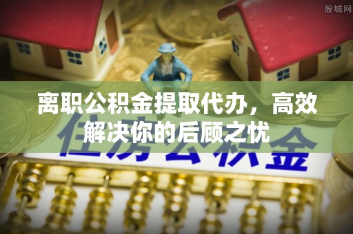 沙河离职公积金提取代办，高效解决你的后顾之忧