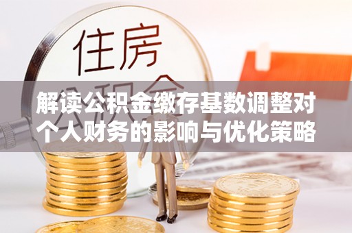 沙河解读公积金缴存基数调整对个人财务的影响与优化策略