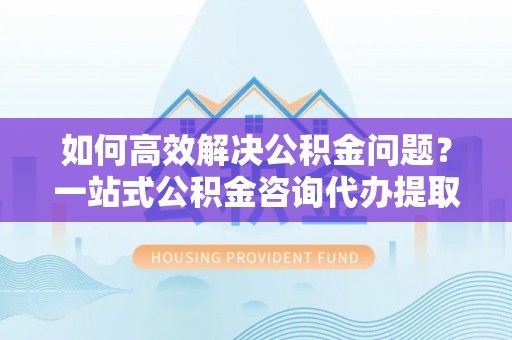 沙河如何高效解决公积金问题？一站式公积金咨询代办提取服务全解析