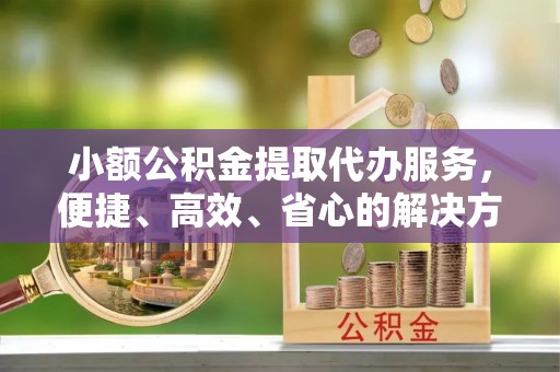 沙河小额公积金提取代办服务，便捷、高效、省心的解决方案