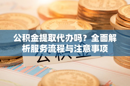 沙河公积金提取代办吗？全面解析服务流程与注意事项