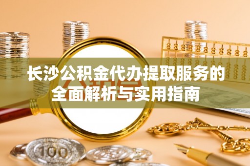沙河长沙公积金代办提取服务的全面解析与实用指南