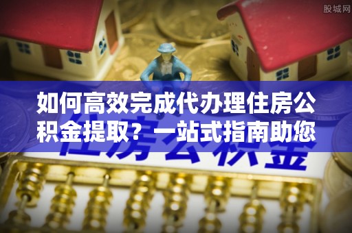 沙河如何高效完成代办理住房公积金提取？一站式指南助您轻松搞定