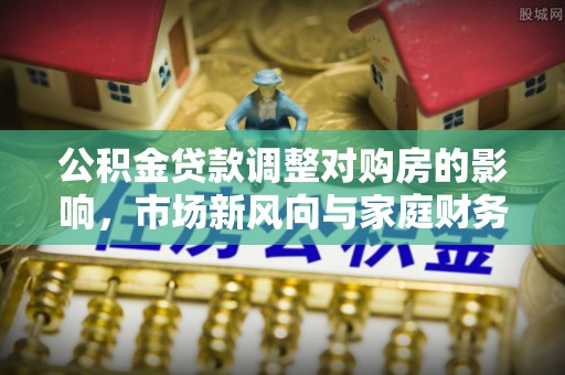 沙河公积金贷款调整对购房的影响，市场新风向与家庭财务规划