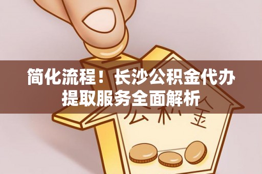 沙河简化流程！长沙公积金代办提取服务全面解析